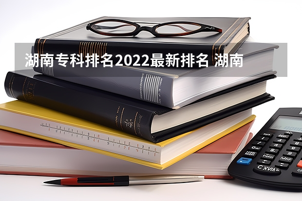 湖南专科排名2022最新排名 湖南专科院校排名最新排行榜 湖南大专院校排名
