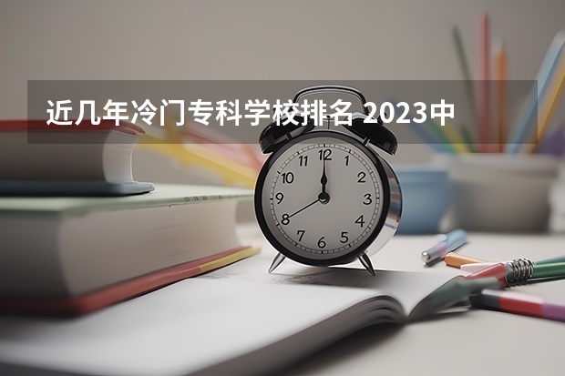 近几年冷门专科学校排名 2023中国专科学校排行榜