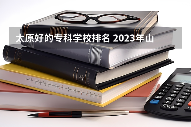 太原好的专科学校排名 2023年山西(太原)的高职院校排名是什么？
