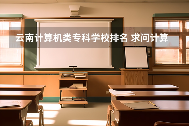 云南计算机类专科学校排名 求问计算机专业的分类及学校排名